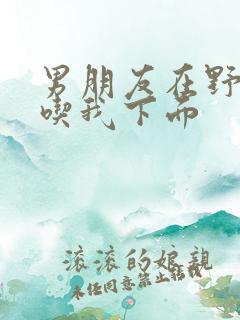 男朋友在野外猛吃我下面