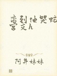 脔到他哭蛇双根宫交h