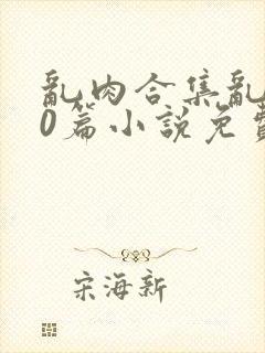 乱肉合集乱500篇小说免费下载