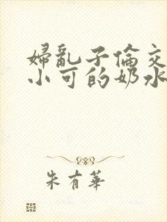 妇乱子伦交小说小可的奶水
