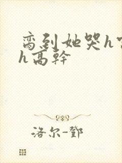 脔到她哭h宫交h高干