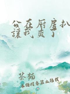 公在厨房扒开腿让我爽了