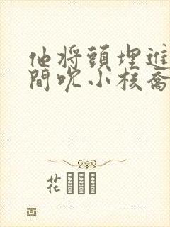 他将头埋进双腿间吮小核乔又夏