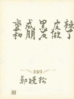 变成黑皮辣妹后和朋友做了无增删翻译接档