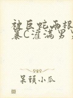 被巨蛇两根强制暴C灌满男男漫画