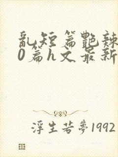 乱短篇艳辣500篇h文最新章节