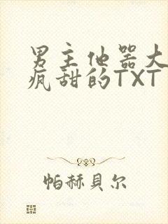 男主他器大活好疯甜的TXT