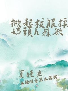 掀起校服揉她的奶头h瘾欲