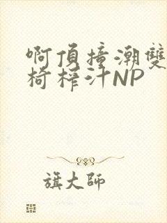 啊顶撞潮双H龙椅榨汁NP