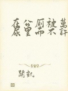 在公厕被万人C尿里面不许漏出来