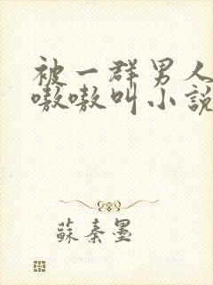 被一群男人玩得嗷嗷叫小说