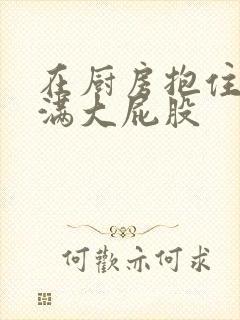 在厨房抱住岳丰满大屁股