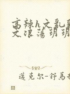 高辣h文乱乳h文浪荡玥玥