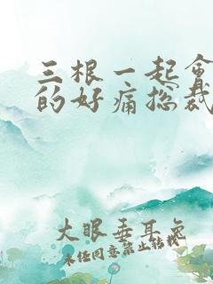 三根一起会坏掉的好痛总裁