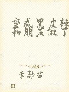 变成黑皮辣妹后和朋友做了无增删翻译接档