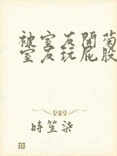 被室友开菊总被室友玩屁股