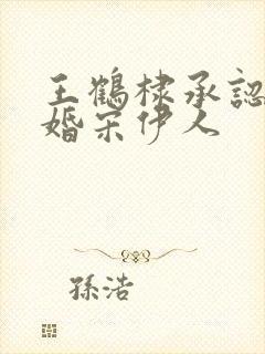 王鹤棣承认已订婚宋伊人