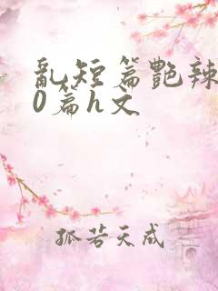 乱短篇艳辣500篇h文