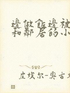 边做饭边被躁我和邻居的小