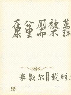 在公厕被万人C尿里面不许漏出来