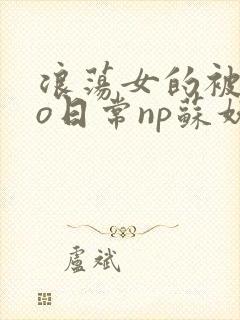 浪荡女的被cao日常np苏妖精