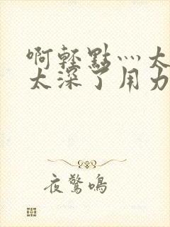 啊轻点灬太粗嗯太深了用力电影