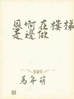 恩啊在楼梯上边走边做