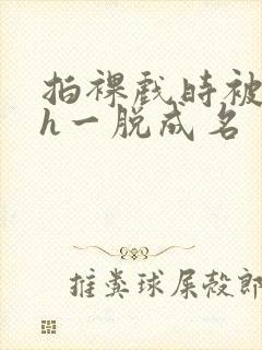 拍裸戏时被c了h一脱成名