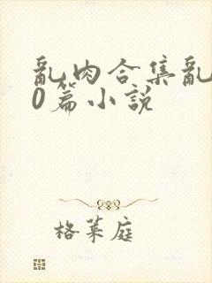 乱肉合集乱500篇小说