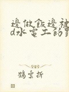 边做饭边被躁bd水电工的艳遇