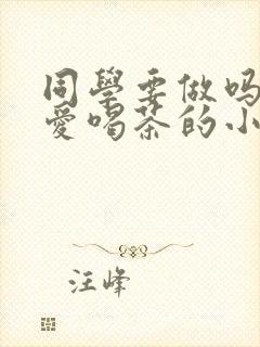 同学要做吗po爱喝茶的小酥肉