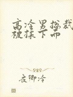 高冷男总裁憋尿被揉下面