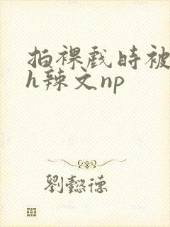 拍裸戏时被c了h辣文np