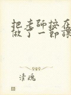 把老师按在地下做了一节课