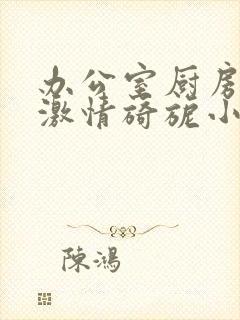 办公室厨房呻吟激情旖旎小说