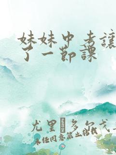 妹妹中考让我C了一节课