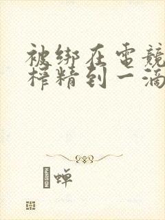 被绑在电竞椅上榨精到一滴不剩