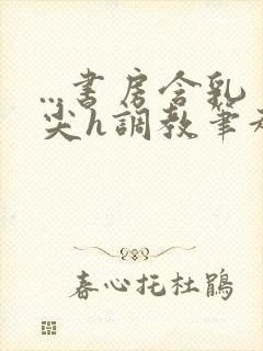 ...书房含乳尖h调教笔趣阁