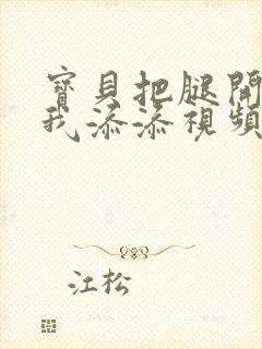 宝贝把腿开大让我添添视频