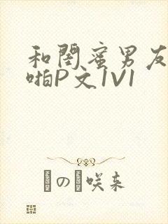 和闺蜜男友H啪啪P文1V1