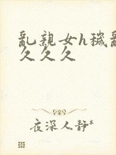 乱亲女h秽乱长久久久