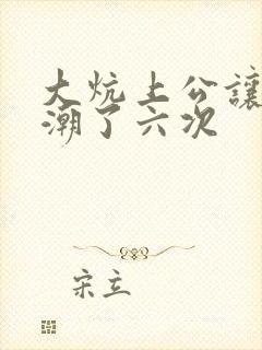 大炕上公让我高潮了六次