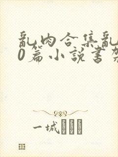 乱肉合集乱500篇小说书架下载TXT