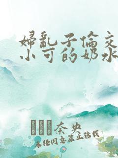 妇乱子伦交小说小可的奶水
