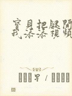 宝贝把腿开大让我添添视频