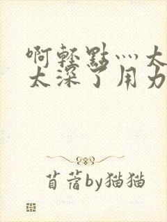 啊轻点灬太粗嗯太深了用力电影