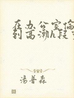 在办公室伦流澡到高潮h段灵兮