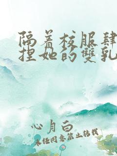 隔着校服肆意揉捏她的双乳