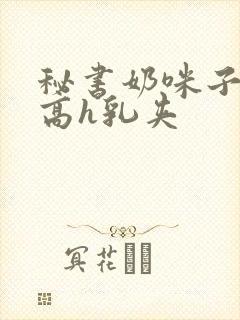 秘书奶咪子真大高h乳夹