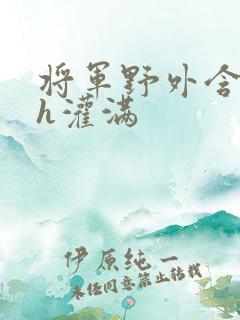 将军野外含公主h灌满